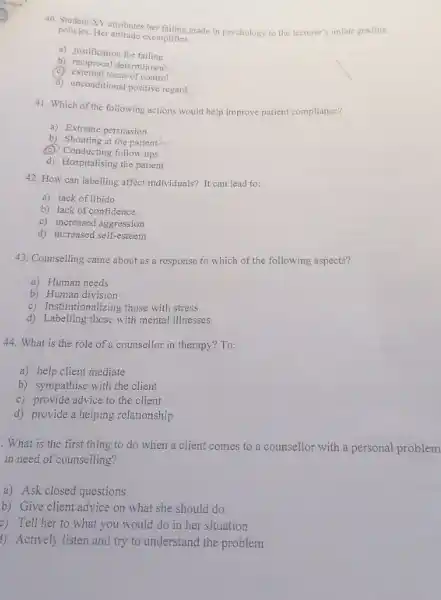 40. Student XY attributes her failing grade in psychology to the lecturer's unfair grading
policies. Her attitude exemplifies:
a) justification for failing
b) reciprocal determinism
(C) external locus of control
d) unconditional positive regard
41. Which of the following actions would help improve patient compliance?
a) Extreme persuasion
b) Shouting at the patient
(C) Conducting follow ups
(4) Conglueting follow aps
42. How can labelling affect individuals? It can lead to:
a) lack of libido
b) lack of confidence
c) increased aggression
d) increased self-esteem
43. Counselling came about as a response to which of the following aspects?
a) Human needs
b) Human division
c) Institutionalizing those with stress
d) Labelling those with mental illnesses
44. What is the role of a counsellor in therapy? To:
a) help client mediate
b) sympathise with the client
c) provide advice to the client
d) provide a helping relationship
. What is the first thing to do when a client comes to a counsellor with a personal problem
in need of counselling?
a) Ask closed questions
b) Give client advice on what she should do
c) Tell her to what you would do in her situation
1) Actively listen and try to understand the problem