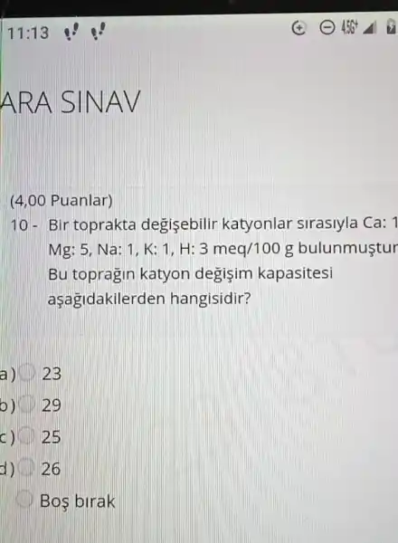 (4,00 Puanlar)
10- Bir toprakta degisebilir katyonlar sirasiyla Ca: 1
Mg:5,Na:1,K:1,H:3meq/100g bulunmustur
Bu topragin katyon degisim kapasitesi
aşagidakile rden hangisidir?
a) 2B
b) 29
25
d) 26
Bos birak