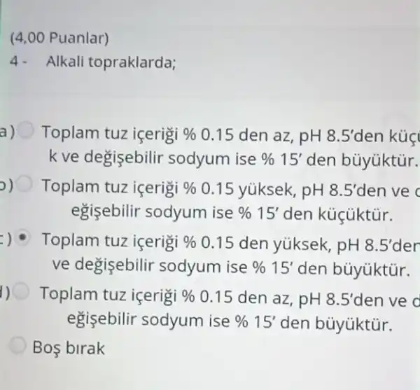 (4,00 Puanlar)
4.Alkali topraklarda;
a Toplam tuz içerigi %  0.15 den az , pH 8.5' den kúç
k ve degisebilir sodyum ise % 15' den bủyüktủr.
Toplam tuz içerigi %  0.15 yúksek , pH 8.5' den ve c
egişebilir sodyum ise % 15' den küçüktür.
: Toplam tuz içerigi %  0.15 den yúksek, pH 8.5' der
ve degisebilir sodyum ise % 15' den bủyúktủr.
1) Toplam tuz içerigi %  0.15 den az , pH 8.5' đen ve d
egişebilir sodyum ise % 15' den bùyúktür.
Bos birak