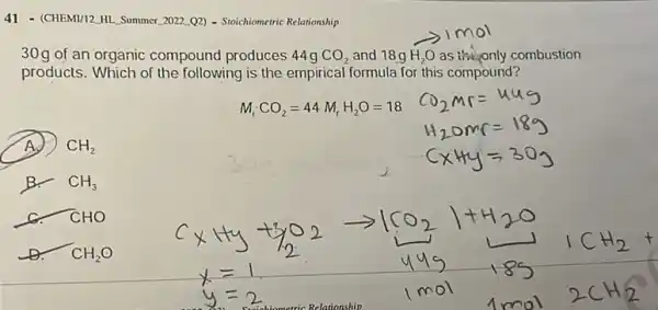 41 - (CHEMI/12, HL. Summer 2022.02) - Stoichiomeric Relationship
30g of an organic compound produces 44g CO_(2) and 18g H_(2)O as the only combustion
products. Which of the following is the empirical formula for this compound?
M_(r)CO_(2)=44M_(r)H_(2)O=18
A.) CH_(2)
B. CH_(3)
CHO
D. CH_(2)O