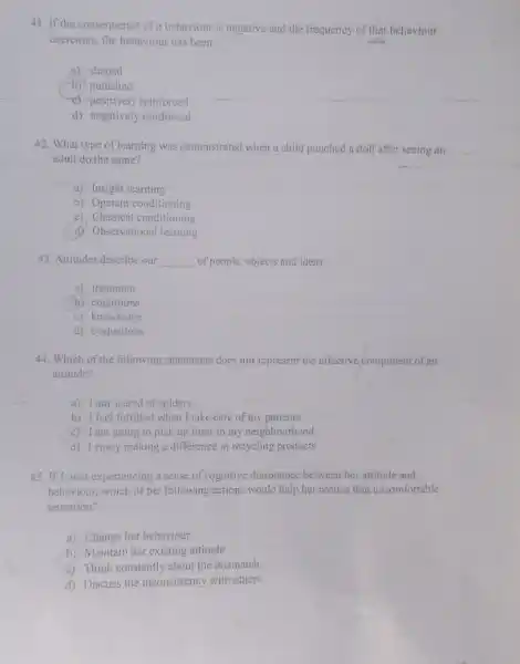 41. If the consequence of behaviour is negative and the frequency of that behaviour
decreases, the behaviour has been:
a) shaped
b) punished
c) positively reinforced
d) negatively reinforced
42. What type of learning was demonstrated when a child punched a doll after seeing an
adult do the same?
a) Insight learning
b) Operant conditioning
c) Classical conditioning
d) Observational learning
43. Attitudes describe our __ of people, objects and ideas:
a) treatment
b) cognitions
c) knowledge
d) evaluations
44. Which of the following statements does not represent the affective component of an
attitude?
a) 1 am scared of spiders
b) I feel fulfilled when I take care of my patients
c) I am going to pick up litter in my neighbourhood
d) 1 enjoy making a difference in recycling products
45. IfJ. was experiencing a sense of cognitive dissonance between her attitude and
behaviour, which of the following actions would help her reduce that uncomfortable
sensation?
a) Change her behaviour
b) Maintain her existing attitude
c) Think constantly about the mismatch
d) Discuss the inconsistency with others