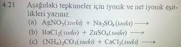 4.21
Asagidaki tepkimeler icin iyonik ve net iyonik esit-
likleri yaziniz
AgNO_(3)(suda)+Na_(2)SO_(4)(sudd)arrow 
(b) BaCl_(2)(snda)+ZnSO_(4)(snda)arrow 
(NH_(4))_(2)CO_(3)(sude)+CaCl_(2)(suld)arrow