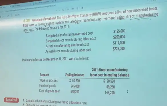 4-30. Poration of overhead. The Ride-On-Wave Company (ROW) produces a line of non-motorized boats. ROW uses a normal-costing system and allocates manufacturing overhead using direct manufacturing labor cost. The following data are for 2011:

Budgeted manufacturing overhead cost &  125,000 
Budgeted direct manufacturing labor cost &  250,000 
Actual manufacturing overhead cost &  117,000 
Actual direct manufacturing labor cost &  228,000 

Inventory balances on December 31, 2011, were as follows:

Account & Ending balance & }(c)
2011 direct manufacturing 
labor cost in ending balance
 
 Work in process &  50,700 &  20,520 
Finished goods & 245,050 & 59,280 
Cost of goods sold & 549,250 & 148,200

Required
1. Calculate the manufacturing overhead allocation rate.