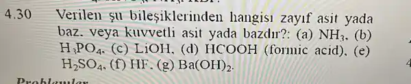 4.30
Verilen su bilesiklerir den hangisi zayif asit yada
baz . veya kuvvetli asit yada bazdu??: (a) NH_(3) (b)
H_(3)PO_(4) (c) LiOH, (d) HCOOH (formic acid),(e)
H_(2)SO_(4) (f) HF. (g) Ba(OH)_(2)