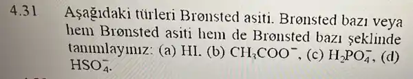 4.31
Asagidaki tiirleri Bronsted asiti Bronsted bazi veya
hem Bronsted asiti hem de Bronsted baz seklinde
tanimlayiniz (a) HI. (b) CH_(3)COO^- ,(c) H_(2)PO_(4)^-
HSO_(4)^-