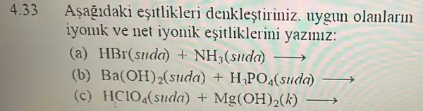 4.33 Asagldaki esitlikleri denklestiriniz . uygun olanlarm
iyonllk ve net iyonik esitliklerini yaziniz:
(a) HBr(sudd)+NH_(3)(sudd)arrow 
(b) Ba(OH)_(2)(suda)+H_(3)PO_(4)(suda)arrow 
(c) HClO_(4)(suda)+Mg(OH)_(2)(k)arrow