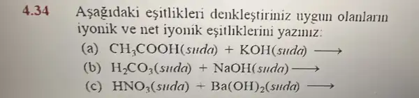 4.34 Asagldaki esitlikleri denklestiriniz uygun olanlarm
iyonik ve net iyonik esitllklerini yaziniz:
CH_(3)COOH(sude)+KOH(sudd)arrow 
(b) H_(2)CO_(3)(suda)+NaOH(suda)arrow 
(c) HNO_(3)(suda)+Ba(OH)_(2)(sudd)arrow