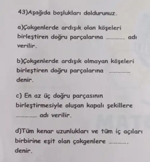 43)Asağida bosluklar doldurunuz.
a)Gokgenlerde ardisik olan koseleri
birlestiren dogru parcalarina __ ad
verilir.
b)Gokgenlerde ardisik olmayan koseleri
birlestiren dogru parçalarina __
denir.
c) En az üg dogru parçasinin
birlestirmesi yle olusan kapali sekillere
__ adi verilir.
d)Tüm kenar uzunluklari ve tũm is asilar
birbirine esit olan cokgenlere __