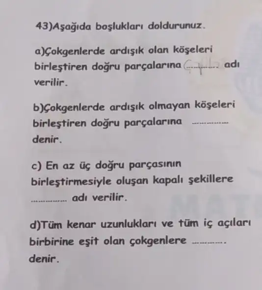 43)Asağida bosluklari doldurunuz.
a)Gokgenlerde ardisik olan koseleri
birlestiren dogru parçalarina __ ad
verilir.
b)çokgenlerde ardisik olmayan koseleri
birlestiren dogru parçalarina __
denir.
c) En az üg doğru parçasinin
birlestirmes iyle olusan kapali sekillere
__ adi verilir.
d)Tüm kenar uzunluklari ve tũm is asilar
birbirine esit olan cokgenlere __
denir.