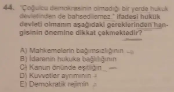 44. "Cogulcu dem okrasinin olmadigi bir yerde hukuk
devietinden de bahsed lemez." Ifadesi hukuk
devleti olmanin aşagidaki gereklerin lên hàn.
gisinin onemine dikkat cekmektedir?
A) Mahkeme sizliginin -
B) Idarenin hukuka bagliliginin
C) Kanun ônünde esitligin
D) Kuwetler aynminin 2
E) Demokratik rejimin