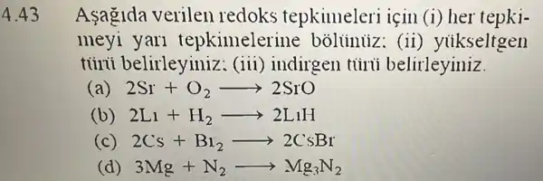 4.43
Asagida verilen redoks tepkimeleri için (i) her tepki-
meyi yari tepkimelerine bolininz: (ii) yukseltgen
tủirúi belirleyiniz : (iii) indirgen tủirủi belirleyiniz
(a) 2Sr+O_(2)arrow 2SrO
(b) 2L_(1)+H_(2)arrow 2L_(1)H
(c) 2Cs+B_(1)arrow 2CsBr
(d) 3Mg+N_(2)arrow Mg_(3)N_(2)