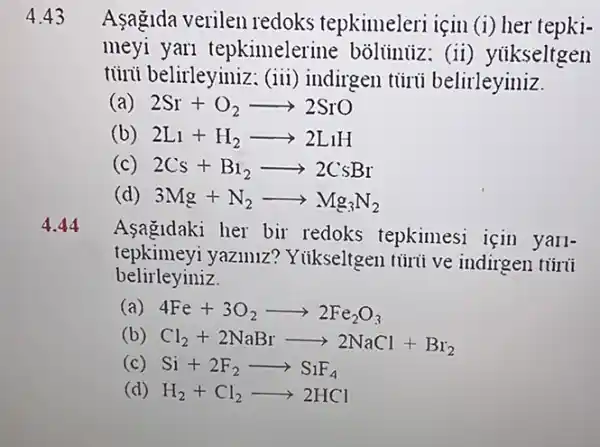 4.44
Asagidaki her bir redoks tepkimesi için yall-
tepkimeyi yaziniz Yiikseltgen túrii ve indirgen túrii
belirleyiniz.
(a) 4Fe+3O_(2)arrow 2Fe_(2)O_(3)
(b) Cl_(2)+2NaBrarrow 2NaCl+Br_(2)
(c) Si+2F_(2)arrow S_(1)F_(4)
(d) H_(2)+Cl_(2)arrow 2HCl
4.43 Asagida verilen redoks tepkimeleri için (i) her tepki-
meyi yari tepkimelerine bôliúnüz : (ii) yiikseltgen
tủni belirleyiniz: (iii)indirgen túrú belirleyiniz.
(a) 2Sr+O_(2)arrow 2SrO
(b) 2L_(1)+H_(2)arrow 2LiH
(c) 2Cs+B_(1)arrow 2CsBr
(d) 3Mg+N_(2)arrow Mg_(3)N_(2)