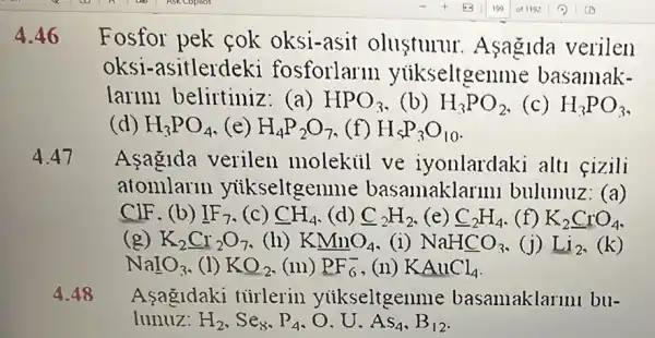 4.46 Fosfor pek cok oksi-asit olusturur . Asagida verilen
oksi-asitlerdeki fosforlarm yuikseltgen me basamak-
larini belirtiniz (a) HPO_(3) (b) H_(3)PO_(2) (c) H_(3)PO_(3)
(d) H_(3)PO_(4) (e) H_(4)P_(2)O_(7) (f) H_(lt )P_(3)O_(10)
4.47 Asagida verilen molekiil ve iyonlardaki alt fizili
atomlarln yiikseltgen me basamaklarm bulunuz: (a)
CIF. (b) IF_(7) (C) CH_(4) (d) C_(2)H_(2) (e) C_(2)H_(4) (f) K_(2)CrO_(4)
(g) K_(2)Cr_(2)O_(7) (h) KMnO_(4) (i) NaHCO_(3) (j) Li_(2)
NaIO_(3) (1) KO_(2) (III) PF_(6)^- ,(11) KAuCl_(4)
4.48 Asagldaki turlerin yiikseltgenme basamaklarmu bu-
lunuz: H_(2),Se_(8),P_(4),O.U.As_(4),B_(12)