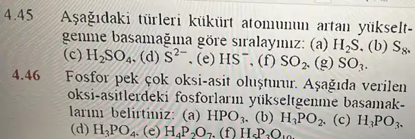 4.46
Asagldaki turleri kiikiirt atomunun artan yiikselt-
genme basamagina gore siralayiniz: (a) H_(2)S (b) S_(8)
(C) H_(2)SO_(4) (d) S^2- (e) HS^- SO_(2) (g) SO_(3)
Fosfor pek cok oksi-asit olusturur .Asagida verilen
oksi -asitlerdeki fosforlarm yukseltgen ne basamak-
larini belirtiniz: (a) HPO_(3) (b) H_(3)PO_(2) (c) H_(3)PO_(3)
(d) H_(3)PO_(4) (e) H_(4)P_(2)O_(7) 1 H_(5)P_(3)O_(10)