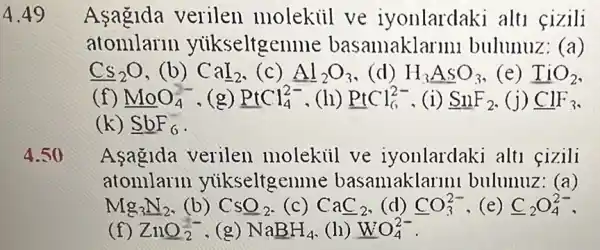 4.49
Asagida verilen molekiil ve iyonlardaki alti fizili
atomlarm yukseltgen me basamaklar 1111 bulunuz: (a)
Cs_(2)O ,(b) CaI_(2) (c) Al_(2)O_(3) (d) H_(3)ASO_(3) (e) TiO_(2)
(f) MoO_(4)^2- (g) PtCl_(4)^2- (h) PtCl_(6)^2- ,(i) SnF_(2) (j) ClF_(3)
(k) underline (S)underline (b)F_(6)
4.50
Aşagida verilen molekiil ve iyonlardaki alti fizili
atomlarln yuikseltgenme basamaklarmi bulunuz: (a)
Mg_(3)N_(2) (b) CSO_(2) (c) CaC_(2) (d) CO_(3)^2- (e) C_(2)O_(4)^2-
(f) ZnO_(2)^- , (g) NaBH_(4) (h) WO_(4)^2-