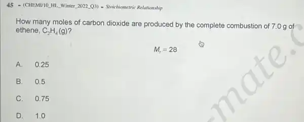 45 - (CHEMI/10.HL. Winter 2022 (Q3) - Stoichiometric Relationship
How many moles of carbon dioxide are produced by the complete combustion of 7.0 g of
ethene, C_(2)H_(4)(g)
M_(r)=28
A. 0.25
B. 0.5
C. 0.75
D. 1.0