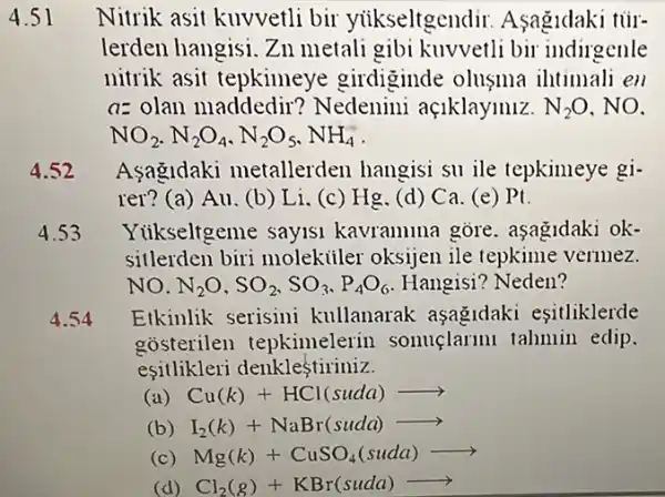 4.51 Nitrik asit kuvvetli bir yiikseltgendir Asagidaki tủr-
lerden hangisi. Zn metali gibi kuvvetli bir indirgenle
nitrik asit tepkimeye girdiginde olusma intimali en
a= olan maddedir ? Nedenini açiklaymiz. N_(2)O , NO.
NO_(2),N_(2)O_(4),N_(2)O_(5),NH_(4)
4.52 Asagldaki metallerden hangisi su ile tepkimeye gi-
rer? (a) Au. (b) Li (c) Hg.(d)Ca. (e) Pt
4.53 Yiikseltgeme sayisi kavramina gore . aşagidaki ok-
sitlerden biri molekiiler oksijen ile tepkime vermez.
NO. N_(2)O,SO_(2),SO_(3),P_(4)O_(6) Hangisi? Neden?
4.54 Etkinlik serisini kullanarak asagidaki esitliklerde
gosterilen tepkimelerin sonuçlarmi tahmin edip.
esitlikleri denklestiriniz.
(a) Cu(k)+HCl(suda)arrow 
(b) I_(2)(k)+NaBr(suda)arrow 
(c) Mg(k)+CuSO_(4)(suda)arrow 
(d) Cl_(2)(g)+KBr(suda)arrow