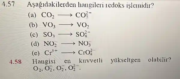 4.57 Asagldakiler den hangileri redoks islemidir?
( CO_(2)arrow CO_(1)^2-
(b) VO_(3)arrow VO_(2)
(c) SO_(3)arrow SO_(4)^2-
(d) NO_(2)arrow NO_(3)
Cr^3+CrO_(4)^2-
Hangisi en kuvvetli yukseltgen olabilir?
O_(2),O_(2),O_(2),O_(2)^-