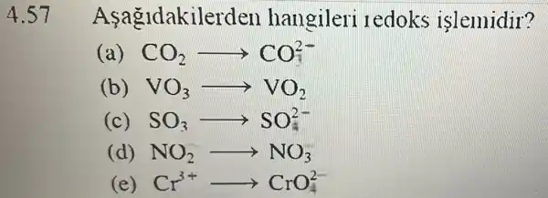 4.57
A agldakilerden hangileri ledoks islemidir?
( CO_(2)arrow CO_(2)^2-
(b) VO_(3)arrow VO_(2)
c SO_(3)arrow SO_(3)^2-
(d) NO_(2)arrow NO_(3)
(e) Cr^3+CrO_(4)^2-