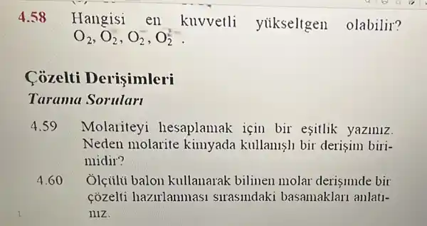 4.58
Hangisi en kuvvetli yiikseltgen olabilir?
O_(2),O_(2),O_(2),O_(2)^2
Cozelti Derisimleri
Tarama Sorularl
4.59 Molariteyi hesaplamak için bir esitlik yaziniz.
Neden molarite kimyada kullanisll bir derisim biri-
midir?
4.60 Ôlçiili balon kullanarak bilinen molar derisimde bir
cozelti hazirlanmasi slraslndaki basamaklari anlati-
niz.