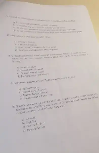 46. Which of the following people would probably not be a candidate for brainwashing?
i) K. who is angry at the world, especially his parents
b) L. who is under a lot of stress and is dissatisfied with her life
c) M. who eams a minimum wage but is independent and happy with his life
d) N. who is open to new ideas and wants world peace and harmony amongst people
47. When is the halo effect most powerful?When:
a) a person is familiar
b) a person is frustrated
c) there's a lot of information about the person
d) there's minimal information about the person
48. O. failed a test and said it was because the questions were "tricky". P. passed the same
test and said that it was because he had studied hard. Which of the following concepts is
O. using?
a) Self-serving bias
b) Internal locus of control
c) External locus of control
d) Fundamental attribution error
49. In the above question, which of the following concepts is P. using?
a) Self-serving bias
b) Internal locus of control
c)locus of control
d) Fundamental attribution error
50. Q. needs
P20
more to go out with his friends. He asks his mother for PSO but she tells
him that he can have
P30
ut with his friend, O, ended up with P10 more than he had
originally planned. What technique did Q. use?
a)Low-ball
b)High-ball
c) Foot-in-the-dear
d) Door-in the-face