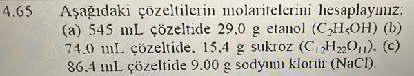 4.65
Asagidaki cozeltilerin molaritele rini hesaplaymiz:
(a) 545 mL . cozeltide 290 g etanol (C_(2)H_(5)OH) (b)
74.0 mL cozeltide. I 5.4 g sukroz (C_(12)H_(22)O_(11)) .(c)
86.4 mI cozeltide 9.00 g sodyum kloriir (NaCl).