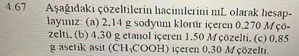 4.67
Asagldaki cozeltilerin hacimlerini mL olarak hesap-
layiniz: (a) 2 .14 g sodyum klorüi iceren 0 .270 M cô-
zelti. (b) 4.30 g etanol iceren 1.50 M cozelti (c) 0.85
g asetik asit (CH_(3)COOH) iceren 0.30 M cozelti.