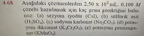 4.68 Asagldaki coziinenlerden 2,50times 10^2mL . 0.100 m
cozelti hazirlamak için kaç gram gerektigini bulu-
nuz: (a)sezyum iyodür (CSI),(b) siilfiirik asit
(H_(2)SO_(4)) (c) sodyum karbonat (Na_(2)CO_(3)) (d) potas-
yum dikromat (K_(2)Cr_(2)O_(7)) (e) potasyuni permanga-
nat (KMnO_(4))