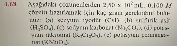 4.68 Asagldaki cozuinenlerden 2,50times 10^2mL . 0.100 M
cozelti hazirlamak icin kaç gram gerektigini bulu-
nuz (a) sezyum iyodur (CsI),(b) siilfiirik asit
(H_(2)SO_(4)) (c) sodyum karbonat (Na_(2)CO_(3)) (d) potas-
yum dikromat (K_(2)Cr_(2)O_(7)) (e) potasyum permanga-
nat (KMnO_(4))