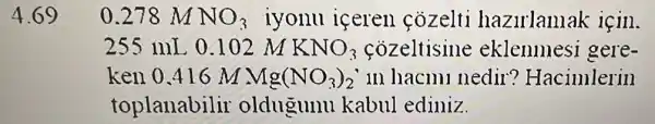 4.69
0.278 m NO_(3) iyonu iceren cozelti hazirlanla k için.
255 mL 0.102 M KNO_(3)	eklenmesi gere-
ken 0.416 M Mg(NO_(3))_(2) in hacml nedir ? Hacimlerin
toplanabilir oldugunu kabul ediniz.