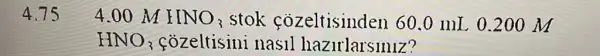 4.75
4.00 M HNO_(3) stok cozeltisinden 60 .0 mL 0.200 M
HNO_(3)	nasil hazirlarsiniz?