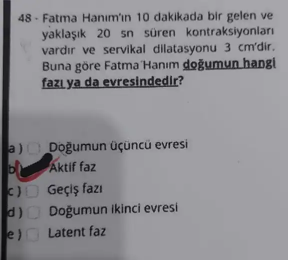 48 - Fatma Hanimin 10 dakikada bir gelen ve
yaklasik 20 sn süren kontraksiyonlari
vardir ve servikal dilatasyonu 3 cm'dir.
Buna gore Fatma Hanim dogumun hangt
fazi ya da evresindedir?
Dogumun üçüncü evresi
b Aktif faz
c) D Gecis fazi
d) Dogumun ikinci evresi
e) Latent faz