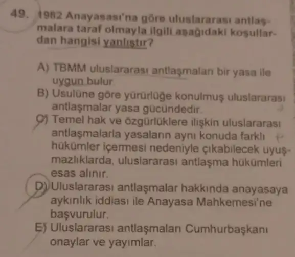 49. 1982 Anayasasi'na gōre uluslararasi antlas-
malara taraf olmayla ilgili asagidaki kosullar-
dan hangisi yanlistir?
A) TBMM uluslararasi antlasmalan bir yasa ile
uygun bulur
B) Usulüne gore yürürloge konulmus uluslararasi
antlasmalar yasa gücündedir.
9) Temel hak ve ôzgürlüklere ilişkin uluslararasi
antlaşmalarla yasalarin ayni konuda farkli
hükümler icermesi nedeniyle çikabilecek uyus-
mazliklarda uluslararasi antlaşma hükümleri
esas alinir.
D) Uluslararasi antlaşmalar hakkinda anayasaya
aykinlik iddiasi ile Anayasa Mahkemesi'ne
basvurulur.
E) Uluslararasi antlasmalan Cumhurbaşkan
onaylar ve yayimlar.