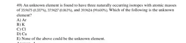 49) An unknown element is found to have three naturally occurring isotopes with atomic masses
of 35.9675 (0.337% ) , 37.9627 (0.063% ) and 39.9624(99.600% ) Which of the following is the unknown
element?
A) Ar
B) K
C) Cl
D) Ca
E) None of the above could be the unknown element.