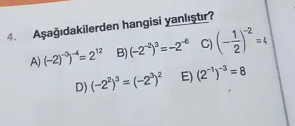 4.
A agldakiler den hangisi yanliştur?
C) (-(1)/(2))^-2=4
A)
(-2)^-3)^-4=2^12
B) (-2^-2)^3=-2^-6
D
(-2^2)^3=(-2^3)^2
E) (2^-1)^-3=8