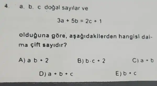 4.
a. b. c dogal sayllar ve
3a+5b=2c+1
oldu asag Idakilerden hangisi dai-
ma cift sayidir?
A) abcdot 2
B) bcdot ccdot 2
C) a+b
D) a+b+c
E) bbullet c