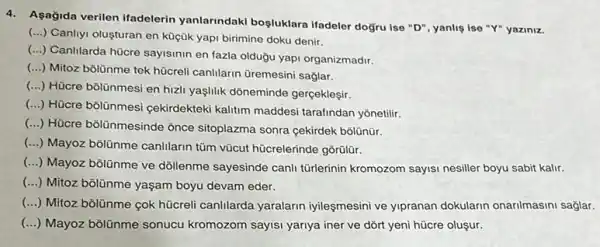 4.Asağida verilen ifadelerin yanlarindaki boşluklara ifadeler ise "Y" yaziniz.
(...) Canliyi olusturan en küçük yapi birimine doku denir.
(...) Canlilarda húcre sayismin en fazla olduğu yapi organizmadir.
(...) Mitoz bôlünme tek hücreli canllarin Gremesin saglar.
()
Hücre bôlünmesi en hizi yaşlilik dôneminde gerçekleşir.
()
Hücre bôlünmesi çekirdekteki kalitim maddesi tarafindan yonetilir.
()
Hücre bōlünmesinde ỏnce sitoplazma sonra çekirdek bolünür.
()
Mayoz bôlünme canlilarin tüm vũcut hũcrelerinde gõrülür.
()
Mayoz bôlünme ve dóllenme sayesinde canli türlerinin kromozom sayisi nesiller boyu sabit kalir.
() Mitoz bôllinme yaşam boyu devam eder.
() Mitoz bôlünme çok hücrel canIllarda yaralarin iyileşmesini ve yipranan dokularin onarilmasini saglar.
() Mayoz bōlünme sonucu kromozom sayisi yariya iner ve dõrt yeni hücre oluşur.