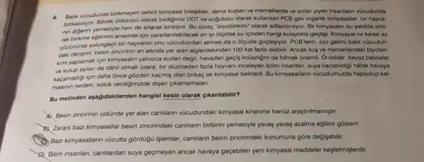 4.Balik vücudunda birikmeyer zehirti kimyasal bileşikler deniz kuglan ve memelilerde ve onlan yiyen insanlann vücudunda
birikebiliyor. Bôcek olarak bildigimiz DDT ve sogutucu olarak kullamilan PCB gibi organik kimyasallar, bir hayva-
nin digerini yemesiyle hem de artarak birikiyor. Bu süreç "biyobirikim" olarak adlandinlryor. Bir kimyasalin bu sekilde arta-
rak birikme edilimini anlamak için yararlanilabilecek en iyi 6lçũtse su lçinden hangi kolaylikta geçtigi. Kimyasal ne kadar az
côzünürse solungaçli bir hayvanin onu atmasi da o olçüde güclesiyor. PCB'lerin, sôz gelimi balik vũcudun-
daki derisimi, besin zincirinin en altinda yer alan alglerdekinden 100 kat fazla olabilir. Ancak kus ve memelilerdekl biyobiri-
kimi saptamak için kimyasalin yalnizca sudan değil, havadan geçis kolayligini da bilmek ōnemil. Ordekler, beyaz balinalar
ve kutup ayilari da dâhil olmak üzere, bir düzineden fazla hayvani inceleyen bilim insanlari suya kaçabildigi hâlde havaya
kaçamadigi için daha ônce gòzden kaçmiş olan birkaç ek kimyasal belirledi. Bu kimyasallarin vücudumuzda hapsolup kal-
masinin nedeni, soluk verdigimizde dişari cikamamalari.
Bu metinden aşağidakilerden hangisi kesin olarak çikarilabilir?
A) Besin zincirinin üstünde yer alan canllarin vũcudundaki kimyasal kirlenme henüz araştirilmamiştir.
B. Zararli bazi kimyasallar besin zincirindeki canlilann birbirini yemesiyle yavaş yavas azalma eğilimi gosterir.
Bazi kimyasallann vũcutta gordügü işlemler, canlilarin besin zincirindeki konumuna góre degişebilir.
D) Bilim insanlan canlilardan suya geçmeyen ancak havaya geçebilen yeni kimyasal maddeler kesfetmişlerdir.