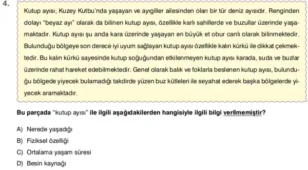 4.
Kutup ayIsi, Kuzey Kutbu'nda yaşayan ve ayigiller ailesinden olan bir tũr deniz aylsidir Renginden
dolayi "beyaz ayi" olarak da bilinen kutup ayis!; ;zellikle karli sahillerde ve buzullar üzerinde yaşa
maktadir. Kutup ayisi şu anda kara üzerinde yaşayan en büyúk et obur canli olarak bilinmektedir
Bulunduğu bólgeye son derece iyi uyum saglayan kutup ayisi ôzellikle kalin kürkü ile dikkat gekmek
tedir. Bu kalin kürkü sayesinde kutup soğuğundan etkilenmeyen kutup ayisi karada, suda ve buzlar
üzerinde rahat hareket edebilmektedir. Genel olarak balik ve foklarla beslenen kutup ayisi , bulundu-
gu bōlgede yiyecek bulamadiği takdirde yúzen buz kütleleri ile seyahat ederek başka bôlgelerde yi-
yecek aramaktadir.
Bu parçada "kutup ayisi ile ilgili aşağidakilerden hangisiyle ilgili bilgi verilmemiştir?
A) Nerede yaşadiği
B) Fiziksel ozelligi
C) Ortalama yaşam süresi
D) Besin kaynaği