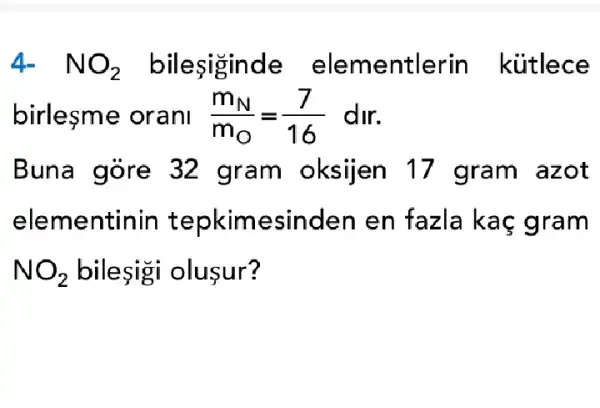 4-NO_(2) bileşiginde elementlerin kútlece
birlesme oranl (m_(N))/(m_(O))=(7)/(16) dir.
Buna góre 32 gram oksijen 17 gram azot
elementinin tepkime esinden en fazla ka c gram
NO_(2) bileşigi oluşur?