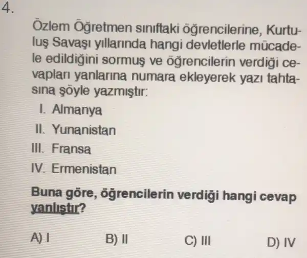 4.
Ozlem Oğretmen siniftaki ogrencilerine , Kurtu-
luş Savasi yllarinda hangi devletlerle múcade-
le edildigini sormus ve ogrencilerin verdiai ce-
vaplan yanlarina numara ekleyerel < yazi tahta-
sina soyle yazmiştir:
I. Almanya
II . Yunanistan
III. Fransa
IV Ermenistan
Buna gore , ôgrencilerin verdigi hangi cevap
yanlistir?
A) 1
B) II
C) III
D) IV