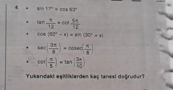 4.	sin17^circ =cos63^circ 
tan(pi )/(12)=cot(5pi )/(12)
cos(60^circ -x)=sin(30^circ +x)
sec((3pi )/(8))=cosec((pi )/(8))
cot((pi )/(5))=tan((3pi )/(10))
Yukaridakl eşltlklerden kaç tanes dogrudur?