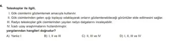 4.
Teleskoplar ile ilgili,
I. Gok cisimlerini gõzlemlemek amaciyla kullanilir.
II. Gok cisimlerinden gelen Işiği toplayip odaklayarak onlarin gõzlemlenebilecegi gõrũntũler elde edilmesini saglar.
III. Radyo teleskoplar gōk cisimlerinden yayilan radyo dalgalarini inceleyebilir.
IV. Icadi uzay araştirmalarini hizlandirmiştir.
yargilarindan hangileri doğrudur?
A) Yanliz I
B) I, II ve III
C) II, III ve IV
D) I, II, III ve IV