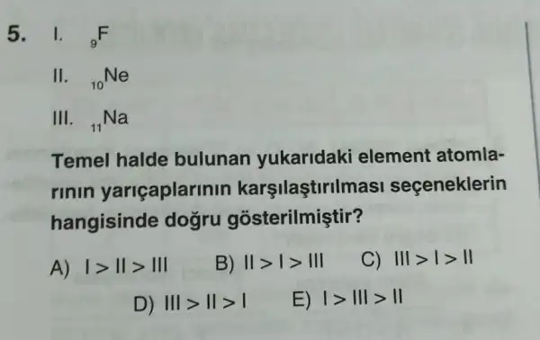 5. 1. (}_{9)F
11. (}_{10)Ne
III. (}_{11)Na
Temel halde bulunan yukaridaki element atomla-
rinin yariçaplarinin karşilaştirilmasi seçeneklerin
hangisinc le dogru gosterilmiştir?
A) vert gt Vert gt Vert vert 
B) Vert gt vert gt Vert vert 
C) Vert vert gt vert gt Vert 
D) Vert vert gt Vert gt vert 
E) vert gt Vert Vert gt Vert