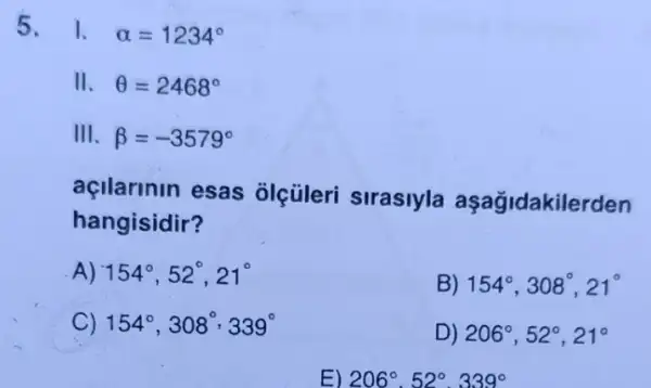 5. 1. alpha =1234^circ 
II. Theta =2468^circ 
III. beta =-3579^circ 
açlarinin esas olçüleri sirasiyla aşağidakilerden
hangisidir?
154^circ ,52^circ ,21^circ 
154^circ ,308^circ ,21^circ 
154^circ ,308^circ ,339^circ 
D 206^circ ,52^circ ,21^circ 
E) 206-529.3390