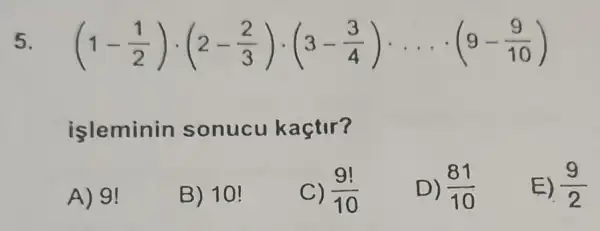 5 (1-(1)/(2))cdot (2-(2)/(3))cdot (3-(3)/(4))... cdot (9-(9)/(10))
isleminin sonucu kaçtir?
A) 9!
B) 10!
C) (9!)/(10)
D) (81)/(10)
E) (9)/(2)