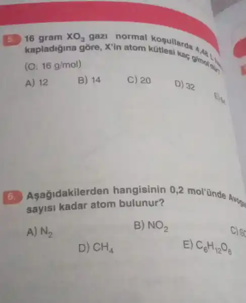 5. 16 gram XO_(3) gazi normal kosullarda
(O: 16g/mol
A) 12
B) 14
C) 20
D) 32
agidakiler den hangisinin 02 mol'ünde Avog
sayisi kadar atom bulunur?
A) N_(2)
B) NO_(2)
C) SC
D) CH_(4)
E) C_(6)H_(12)O_(6)