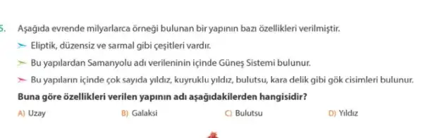 5. Aşağida evrende milyarlarca orneği bulunan bir yapinin bazi 6zellikleri verilmiştir.
- Eliptik, düzensiz ve sarmal gibi çesitleri vardir.
- Bu yapilardan Samanyolu adi verileninin içinde Günes Sistemi bulunur.
- Bu yapilarin içinde cok sayida yildiz, kuyruklu yildiz, bulutsu, kara delik gibi gõk cisimleri bulunur.
Buna gõre 3zellikleri verilen yapinin adi aşağidakilerden hangisidir?
A) Uzay
B) Galaksi
C) Bulutsu
D) Yildiz