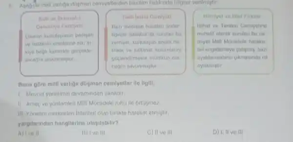 5. Apagida milli varigo dosman cemiyellerden bozilari hakkinda bilgiler verilmigtir.
Suth ve Belamet-
Oemanlye Comiyeti
Dikenin kurtulugunuh padigah
ve halifenin emirterine sik
kiya bagli kalmakin gerpekle-
gecegini savunmugtur
Tean Istam Comivel
Bazi modrene hocalari onder
Nginde istanbulda kurulan bu
cemiyet, kurtulusun ancak ha:
lifelik ve saltanat kurumlarin
goplendirmekle momkin ola
cagini savunmugtur
Hurriyet ve intat Firkas
Inthat ve Torakki Comiyatine
muhalif olarak kurulan bu cos
miyet Mill Mucadele harako-
fini engellemeye caligming, bazi
ayaktanmalann gikmasinda rol
oynamistir.
Buna góre milli varliga digman comiyetler ile ligili.
1. Mevcut yonetimin devamindan yanadir.
II. Amac ve yontemleri Milli Mucadele ruhu ile ortasmez.
III. Yonetim merkezler istanbul olup birlikto haroket etmigtir.
yargilanndan hangilerino ulasilabilir?
A) Ive II
B) Ive III
C) II ve III
D) 1,11 ve III