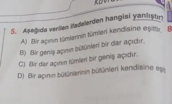 5. Asagida verilen ifadelerden hangisi yanliştir?
A) Bir açinin tümlerinin tümleri kendisine esittir.8
B) Bir genis açinin bütünleri bir dar açidir.
C) Bir dar açinin tũmleri bir geniş açidir.
D) Bir açinin bütünlerinin bütūnleri kendisine esit